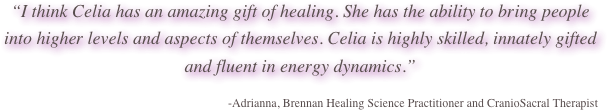 “I think Celia has an amazing gift of healing. She has the ability to bring people into higher levels and aspects of themselves. Celia is highly skilled, innately gifted and fluent in energy dynamics.”

-Adrianna, Brennan Healing Science Practitioner and CranioSacral Therapist
